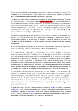 A idéia de responsabilidade social incorporada aos negócios é, portanto, relativamente recente. Com
o surgimento de novas demandas e maior pressão por transparência nos negócios, empresas se
vêem forçadas a adotar uma postura mais responsável em suas ações.
O trabalho teve como enfoque principal enfatizar o papel da gestão empresarial na atual sociedade
que não visa somente o lucro, mas que também tem se preocupando com responsabilidade social e
sustentabilidade corporativa. Podemos perceber que as empresas descobriram que uma das formas
de se tornarem competitivas está associada a fazer o bem. Devemos então esquecer o conceito
ultrapassado de filantropia e passarmos a visualizar o bem desenvolvido pelas empresas de forma
mais abrangente, relacionando com compromisso com o ambiente na qual a instituição está inserida
e o desenvolvimento da satisfação dos Stakeholders.
Com toda certeza uma empresa que adota práticas éticas incorre em custos menores do que uma
antiética. As empresas éticas não fazem pagamentos irregulares ou ilegais como subornos,
compensações indevidas ou desvios, além de estarem à mercê de pagamento de multas caso
revelação de suas irregularidades ou ainda colocam interesses pessoais frente aos interesses
empresariais.
A área de Tecnologia da Informação vem ocupando um papel de destaque dentro das organizações
como uma ferramenta poderosa que pode alterar as bases de competitividade.
Podemos perceber que implantação de um sistema em uma empresa pode gerar consequências
desastrosas se o processo não for tratado de forma clara e objetiva focando todos os setores que
terão suas rotinas alteradas por esta nova ferramenta de trabalho. Desta forma, para atingir o pleno
potencial dos investimentos em Tecnologia da Informação e, consequentemente, alcançar alguma
vantagem de ordem competitiva, as organizações devem analisar cuidadosamente o teor das
informações geradas e o aproveitamento das mesmas nos diversos níveis de decisão. Além disso, as
empresas devem se adequar ao novo paradigma, cujo foco está na valorização das pessoas que
tomam decisões, na aprendizagem a partir de decisões que não foram tomadas em tempo hábil, na
flexibilidade para a mudança, na inovação e na velocidade de resposta às demandas do mercado.
O administrador financeiro enfatiza o fluxo de caixa, ou seja, entradas e saídas de dinheiro. As
despesas são enfatizadas quando pagas e as receitas quando recebidas. Ele mantém o grau de
solvência da empresa, analisando e planejando o fluxo de caixa para satisfazer as obrigações e
adquirir os ativos necessários ao cumprimento das obrigações e dos objetivos empresariais. A
administração do fluxo de caixa encontra-se inserida no contexto decisorial das finanças das
empresas, permitindo melhor entendimento de como as organizações geram, aplicam e gerenciam
seus recursos financeiros.
A gestão financeira é uma das tradicionais áreas funcionais da gestão, encontrada em qualquer
organização e à qual cabem as análises, decisões e atuações relacionadas com os meios financeiros
necessários à atividade da organização. Desta forma, a função financeira integra todas as tarefas
ligadas à obtenção, utilização e controlo de recursos financeiros de forma a garantir, por um lado, a
estabilidade das operações da organização e, por outro a rentabilidade.
20
 