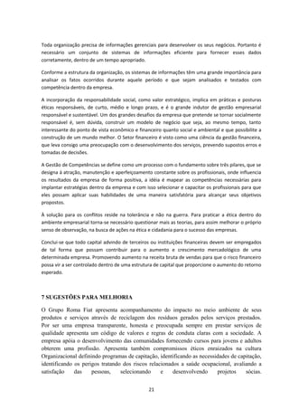Toda organização precisa de informações gerenciais para desenvolver os seus negócios. Portanto é
necessário um conjunto de sistemas de informações eficiente para fornecer esses dados
corretamente, dentro de um tempo apropriado.
Conforme a estrutura da organização, os sistemas de informações têm uma grande importância para
analisar os fatos ocorridos durante aquele período e que sejam analisados e testados com
competência dentro da empresa.
A incorporação da responsabilidade social, como valor estratégico, implica em práticas e posturas
éticas responsáveis, de curto, médio e longo prazo, e é o grande indutor de gestão empresarial
responsável e sustentável. Um dos grandes desafios da empresa que pretende se tornar socialmente
responsável é, sem dúvida, construir um modelo de negócio que seja, ao mesmo tempo, tanto
interessante do ponto de vista econômico e financeiro quanto social e ambiental e que possibilite a
construção de um mundo melhor. O Setor financeiro é visto como uma ciência da gestão financeira,
que leva consigo uma preocupação com o desenvolvimento dos serviços, prevendo supostos erros e
tomadas de decisões.
A Gestão de Competências se define como um processo com o fundamento sobre três pilares, que se
designa á atração, manutenção e aperfeiçoamento constante sobre os profissionais, onde influencia
os resultados da empresa de forma positiva, a idéia é mapear as competências necessárias para
implantar estratégias dentro da empresa e com isso selecionar e capacitar os profissionais para que
eles possam aplicar suas habilidades de uma maneira satisfatória para alcançar seus objetivos
propostos.
À solução para os conflitos reside na tolerância e não na guerra. Para praticar a ética dentro do
ambiente empresarial torna-se necessário questionar mais as teorias, para assim melhorar o próprio
senso de observação, na busca de ações na ética e cidadania para o sucesso das empresas.
Conclui-se que todo capital advindo de terceiros ou instituições financeiras devem ser empregados
de tal forma que possam contribuir para o aumento e crescimento mercadológico de uma
determinada empresa. Promovendo aumento na receita bruta de vendas para que o risco financeiro
possa vir a ser controlado dentro de uma estrutura de capital que proporcione o aumento do retorno
esperado.
7 SUGESTÕES PARA MELHORIA
O Grupo Roma Fiat apresenta acompanhamento do impacto no meio ambiente de seus
produtos e serviços através de reciclagem dos resíduos gerados pelos serviços prestados.
Por ser uma empresa transparente, honesta e preocupada sempre em prestar serviços de
qualidade apresenta um código de valores e regras de conduta claras com a sociedade. A
empresa apóia o desenvolvimento das comunidades fornecendo cursos para jovens e adultos
obterem uma profissão. Apresenta também compromissos éticos enraizados na cultura
Organizacional definindo programas de capitação, identificando as necessidades de capitação,
identificando os perigos tratando dos riscos relacionados a saúde ocupacional, avaliando a
satisfação das pessoas, selecionando e desenvolvendo projetos sócias.
21
 