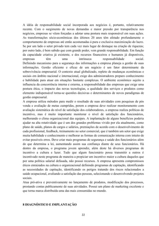 A idéia de responsabilidade social incorporada aos negócios é, portanto, relativamente
recente. Com o surgimento de novas demandas e maior pressão por transparência nos
negócios, empresas se vêem forçadas a adotar uma postura mais responsável em suas ações.
As transformações sócio-econômicas dos últimos 20 anos têm afetado profundamente o
comportamento de empresas até então acostumadas à pura e exclusiva maximização do lucro.
Se por um lado o setor privado tem cada vez mais lugar de destaque na criação de riquezas;
por outro lado, é bem sabido que com grande poder, vem grande responsabilidade. Em função
da capacidade criativa já existente, e dos recursos financeiros e humanos já disponíveis,
empresas têm uma intrínseca responsabilidade social.
Definindo mecanismo para a segurança das informações a empresa planeja a gestão de suas
informações. Gestão eficiente e eficaz de um negócio é um fator determinante da
sobrevivência empresarial. O contexto atual globalizado, repleto de mudanças econômicas e
sociais em âmbito nacional e internacional, exige dos administradores preparo conhecimento
e habilidade para atuar em situações bastante complexas. O ambiente econômico sujeito a
influencia da concorrência interna e externa, a responsabilidade das empresas que exige uma
postura ética, o impacto das novas tecnologias, a qualidade dos serviços e produtos como
elemento indispensável torna-se questões decisivas e determinantes de novos paradigmas de
gestão empresarial.
A empresa utiliza métodos para medir o resultado de suas atividades com pesquisas de pós
venda e avaliação de metas cumpridas, porem a empresa deve realizar monitoramento com
avaliação sistemática do nível de satisfação dos colaboradores, a empresa realiza políticas de
incentivo, mas é muito importante monitorar o nível de satisfação dos funcionários,
melhorando o clima organizacional das equipes. A implantação de alguns benefícios poderia
ajudar na alta rotatividade que é um dos grandes problemas vivido por ela atualmente, como
plano de saúde, planos de cargos e salários, premiações de acordo com o desenvolvimento de
cada profissional, feedback, treinamento no setor comercial, que é também um setor que exige
muita habilidade e conhecimento e melhorar as formas de comunicação interna com intuito de
evitar possíveis erros. Deve criar mais programas de segurança e saúde dos funcionários além
do que determina a lei, aumentando assim sua confiança diante de seus funcionários. Há
dentro da empresa, o programa jovem aprendiz, além deste há diversos programas de
incentivo a cultura e lazer. Tudo que algum funcionário possa transmitir a outros é
incentivado neste programa de maneira a propiciar um incentivo maior a cultura daqueles que
por uma política salarial defasada, não possui recursos. A empresa apresenta compromissos
éticos enraizados na cultura o organizacional definindo programas de capitação, identificando
as necessidades de capitação, identificando os perigos tratando dos riscos relacionados a
saúde ocupacional, avaliando a satisfação das pessoas, selecionando e desenvolvendo projetos
sociais.
Atua pró-ativa e preventivamente no lançamento de produtos, modificação dos processos,
prestando contas publicamente de suas atividades. Possui um plano de marketing excelente e
que torna marca distribuída uma das mais consumidas no mundo.
8 DIAGNÓSTICO E IMPLANTAÇÃO
22
 