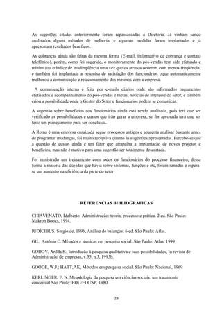 As sugestões citadas anteriormente foram repassassadas a Diretoria. Já vinham sendo
analisados alguns métodos de melhoria, e algumas medidas foram implantadas e já
apresentam resultados benéficos.
As cobranças ainda são feitas da mesma forma (E-mail, informativo de cobrança e contato
telefônico), porém, como foi sugerido, o monitoramento do pós-vendas tem sido efetuado e
minimizou o índice de inadimplência uma vez que os atrasos ocorrem com menos freqüência,
e também foi implantada a pesquisa de satisfação dos funcionários oque automaticamente
melhorou a comunicação e relacionamento dos mesmos com a empresa.
A comunicação interna é feita por e-mails diários onde são informados pagamentos
efetivados e acompanhamento do pós-vendas e metas, notícias de interesse do setor, e também
criou a possibilidade onde o Gestor do Setor e funcionários podem se comunicar.
A sugestão sobre benefícios aos funcionários ainda está sendo analisada, pois terá que ser
verificado as possibilidades e custos que irão gerar a empresa, se for aprovada terá que ser
feito um planejamento para ser concluída.
A Roma é uma empresa enraizada segue processos antigos e aparenta analisar bastante antes
de programar mudanças, foi muito receptiva quanto às sugestões apresentadas. Percebe-se que
a questão de custos ainda é um fator que atrapalha a implantação de novos projetos e
benefícios, mas não é motivo para uma sugestão ser totalmente descartada.
Foi ministrado um treinamento com todos os funcionários do processo financeiro, dessa
forma a maioria das dúvidas que havia sobre sistemas, funções e etc, foram sanadas e espera-
se um aumento na eficiência da parte do setor.
REFERENCIAS BIBLIOGRAFICAS
CHIAVENATO, Idalberto. Administração: teoria, processo e prática. 2 ed. São Paulo:
Makron Books, 1994.
IUDÍCIBUS, Sergio de, 1996, Análise de balanços. 6 ed. São Paulo: Atlas.
GIL, Antônio C. Métodos e técnicas em pesquisa social. São Paulo: Atlas, 1999
GODOY, Arilda S., Introdução á pesquisa qualitativa e suas possibilidades, In revista de
Administração de empresas, v.35, n.3, 1995b.
GOODE, W.J.; HATT,P.K, Métodos em pesquisa social. São Paulo: Nacional, 1969
KERLINGER, F. N. Metodologia da pesquisa em ciências sociais: um tratamento
conceitual.São Paulo: EDU/EDUSP, 1980
23
 