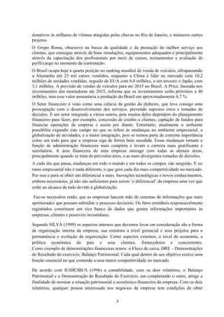 donativos às milhares de vítimas atingidas pelas chuvas no Rio de Janeiro, e inúmeros outros
projetos.
O Grupo Roma, obsessivo na busca da qualidade e da prestação do melhor serviço aos
clientes, que consegue através de boas instalações, equipamentos adequados e principalmente
através da capacitação dos profissionais por meio de cursos, treinamentos e avaliação de
perfil/cargo no momento da contratação.
O Brasil ocupa hoje a quarta posição no ranking mundial de venda de veículos, ultrapassando
a Alemanha em 23 mil carros vendidos, enquanto a China é líder no mercado com 10,2
milhões de unidades vendidas, seguido de EUA com 6,6 milhões, e em terceiro o Japão, com
3,1 milhões. A previsão de vendas de veículos para ate 2015 no Brasil. A Price, baseada nos
investimentos das montadoras ate 2015, informa que os investimentos serão próximos a 40
milhões, mas esse valor aumentaria a produção do Brasil em aproximadamente 6,7 %.
O Setor financeiro é visto como uma ciência da gestão do dinheiro, que leva consigo uma
preocupação com o desenvolvimento dos serviços, prevendo supostos erros e tomadas de
decisões. É um setor integrado a vários outros, pois muitos deles dependem do planejamento
financeiro para fazer, por exemplo, concessão de credito a clientes, captação de fundos para
financiar operações da empresa e assim por diante. Entretanto, atualmente o ambiente
possibilita expandir este campo no que se refere às mudanças no ambiente empresarial, a
globalização de atividades, e a maior integração, pois se tornou parte de extrema importância
como um todo para que a empresa siga de forma bem sucedida. Essas mudanças tornam a
função de administração financeira mais completa e levam a carreira mais gratificante e
satisfatória. A área financeira de uma empresa interage com todas as demais áreas,
principalmente quando se trata de previsões úteis, e as mais divergentes tomadas de decisões.
A cada dia que passa, mudanças em todo o mundo e em todos os campos vão surgindo. E no
ramo empresarial não é nada diferente, o que gera cada dia mais competitividade no mercado.
Por isso e para se obter um diferencial a mais. Inovações tecnológicas e novos conhecimentos,
embora necessários, já não são suficientes para serem ‘o diferencial’ da empresa uma vez que
estão ao alcance de todo devido à globalização.
Faz-se necessário então, que as empresas lancem mão de sistemas de informações que mais
aprimorados que possam subsidiar o processo decisório. Os fatos contábeis responsavelmente
registrados constituem um rico banco de dados que geram informações importantes às
empresas, clientes e possíveis investidores.
Segundo SILVA (1999) os aspectos internos que devemos levar em consideração são a forma
de organização interna da empresa, sua estrutura a nível gerencial e seus projetos para a
permanência e evolução da organização. Como aspectos externos, o nível de economia, a
política econômica do país e seus clientes, fornecedores e concorrentes.
Como exemplo de demonstrações financeiras temos: o Fluxo de caixa, DRE – Demonstrações
do Resultado do exercício, Balanço Patrimonial. Cada qual dentro de seu objetivo exerce uma
função essencial no que contende a uma maior competitividade no mercado.
De acordo com IUDÍCIBUS (1996) a contabilidade, com os dois relatórios, o Balanço
Patrimonial e a Demonstração do Resultado do Exercício, um completando o outro, atinge a
finalidade de mostrar a situação patrimonial e econômico-financeira da empresa. Com os dois
relatórios, qualquer pessoa interessada nos negócios da empresa tem condições de obter
3
 
