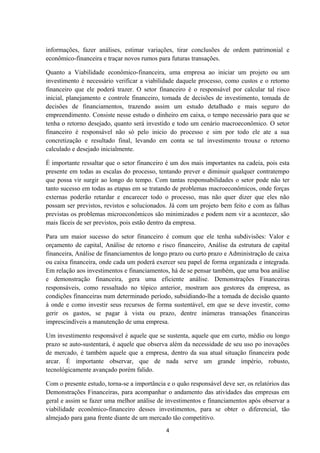 informações, fazer análises, estimar variações, tirar conclusões de ordem patrimonial e
econômico-financeira e traçar novos rumos para futuras transações.
Quanto a Viabilidade econômico-financeira, uma empresa ao iniciar um projeto ou um
investimento é necessário verificar a viabilidade daquele processo, como custos e o retorno
financeiro que ele poderá trazer. O setor financeiro é o responsável por calcular tal risco
inicial, planejamento e controle financeiro, tomada de decisões de investimento, tomada de
decisões de financiamentos, trazendo assim um estudo detalhado e mais seguro do
empreendimento. Consiste nesse estudo o dinheiro em caixa, o tempo necessário para que se
tenha o retorno desejado, quanto será investido e todo um cenário macroeconômico. O setor
financeiro é responsável não só pelo inicio do processo e sim por todo ele ate a sua
concretização e resultado final, levando em conta se tal investimento trouxe o retorno
calculado e desejado inicialmente.
É importante ressaltar que o setor financeiro é um dos mais importantes na cadeia, pois esta
presente em todas as escalas do processo, tentando prever e diminuir qualquer contratempo
que possa vir surgir ao longo do tempo. Com tantas responsabilidades o setor pode não ter
tanto sucesso em todas as etapas em se tratando de problemas macroeconômicos, onde forças
externas poderão retardar e encarecer todo o processo, mas não quer dizer que eles não
possam ser previstos, revistos e solucionados. Já com um projeto bem feito e com as falhas
previstas os problemas microeconômicos são minimizados e podem nem vir a acontecer, são
mais fáceis de ser previstos, pois estão dentro da empresa.
Para um maior sucesso do setor financeiro é comum que ele tenha subdivisões: Valor e
orçamento de capital, Análise de retorno e risco financeiro, Análise da estrutura de capital
financeira, Análise de financiamentos de longo prazo ou curto prazo e Administração de caixa
ou caixa financeira, onde cada um poderá exercer seu papel de forma organizada e integrada.
Em relação aos investimentos e financiamentos, há de se pensar também, que uma boa análise
e demonstração financeira, gera uma eficiente análise. Demonstrações Financeiras
responsáveis, como ressaltado no tópico anterior, mostram aos gestores da empresa, as
condições financeiras num determinado período, subsidiando-lhe a tomada de decisão quanto
à onde e como investir seus recursos de forma sustentável, em que se deve investir, como
gerir os gastos, se pagar à vista ou prazo, dentre inúmeras transações financeiras
imprescindíveis a manutenção de uma empresa.
Um investimento responsável é aquele que se sustenta, aquele que em curto, médio ou longo
prazo se auto-sustentará, é aquele que observa além da necessidade de seu uso po inovações
de mercado, é também aquele que a empresa, dentro da sua atual situação financeira pode
arcar. É importante observar, que de nada serve um grande império, robusto,
tecnológicamente avançado porém falido.
Com o presente estudo, torna-se a importância e o quão responsável deve ser, os relatórios das
Demonstrações Financeiras, para acompanhar o andamento das atividades das empresas em
geral e assim se fazer uma melhor análise de investimentos e financiamentos após observar a
viabilidade econômico-financeiro desses investimentos, para se obter o diferencial, tão
almejado para gana frente diante de um mercado tão competitivo.
4
 