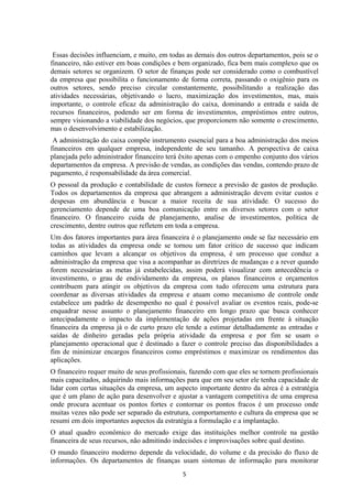 Essas decisões influenciam, e muito, em todas as demais dos outros departamentos, pois se o
financeiro, não estiver em boas condições e bem organizado, fica bem mais complexo que os
demais setores se organizem. O setor de finanças pode ser considerado como o combustível
da empresa que possibilita o funcionamento de forma correta, passando o oxigênio para os
outros setores, sendo preciso circular constantemente, possibilitando a realização das
atividades necessárias, objetivando o lucro, maximização dos investimentos, mas, mais
importante, o controle eficaz da administração do caixa, dominando a entrada e saída de
recursos financeiros, podendo ser em forma de investimentos, empréstimos entre outros,
sempre visionando a viabilidade dos negócios, que proporcionem não somente o crescimento,
mas o desenvolvimento e estabilização.
A administração do caixa compõe instrumento essencial para a boa administração dos meios
financeiros em qualquer empresa, independente de seu tamanho. A perspectiva de caixa
planejada pelo administrador financeiro terá êxito apenas com o empenho conjunto dos vários
departamentos da empresa. A previsão de vendas, as condições das vendas, contendo prazo de
pagamento, é responsabilidade da área comercial.
O pessoal da produção e contabilidade de custos fornece a previsão de gastos de produção.
Todos os departamentos da empresa que abrangem a administração devem evitar custos e
despesas em abundância e buscar a maior receita de sua atividade. O sucesso do
gerenciamento depende de uma boa comunicação entre os diversos setores com o setor
financeiro. O financeiro cuida de planejamento, analise de investimentos, política de
crescimento, dentre outros que refletem em toda a empresa.
Um dos fatores importantes para área financeira é o planejamento onde se faz necessário em
todas as atividades da empresa onde se tornou um fator critico de sucesso que indicam
caminhos que levam a alcançar os objetivos da empresa, é um processo que conduz a
administração da empresa que visa a acompanhar as diretrizes de mudanças e a rever quando
forem necessárias as metas já estabelecidas, assim poderá visualizar com antecedência o
investimento, o grau de endividamento da empresa, os planos financeiros e orçamentos
contribuem para atingir os objetivos da empresa com tudo oferecem uma estrutura para
coordenar as diversas atividades da empresa e atuam como mecanismo de controle onde
estabelece um padrão de desempenho no qual é possível avaliar os eventos reais, pode-se
enquadrar nesse assunto o planejamento financeiro em longo prazo que busca conhecer
antecipadamente o impacto da implementação de ações projetadas em frente à situação
financeira da empresa já o de curto prazo ele tende a estimar detalhadamente as entradas e
saídas de dinheiro geradas pela própria atividade da empresa e por fim se usam o
planejamento operacional que é destinado a fazer o controle preciso das disponibilidades a
fim de minimizar encargos financeiros como empréstimos e maximizar os rendimentos das
aplicações.
O financeiro requer muito de seus profissionais, fazendo com que eles se tornem profissionais
mais capacitados, adquirindo mais informações para que em seu setor ele tenha capacidade de
lidar com certas situações da empresa, um aspecto importante dentro da aérea é a estratégia
que é um plano de ação para desenvolver e ajustar a vantagem competitiva de uma empresa
onde procura acentuar os pontos fortes e contornar os pontos fracos é um processo onde
muitas vezes não pode ser separado da estrutura, comportamento e cultura da empresa que se
resumi em dois importantes aspectos da estratégia a formulação e a implantação.
O atual quadro econômico do mercado exige das instituições melhor controle na gestão
financeira de seus recursos, não admitindo indecisões e improvisações sobre qual destino.
O mundo financeiro moderno depende da velocidade, do volume e da precisão do fluxo de
informações. Os departamentos de finanças usam sistemas de informação para monitorar
5
 