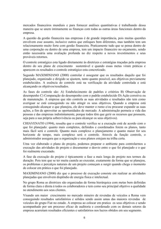 mercados financeiros mundiais e para fornecer análises quantitativas é trabalhando dessa
maneira que se unem intimamente as finanças com todas as outras áreas funcionais dentro da
empresa.
A questão da gestão financeira nas empresas é de grande importância, pois muitas questões
envolvem esse assunto, inclusive outros que enfoques bem diferentes, mas também tem um
relacionamento muito forte com gestão financeira. Praticamente tudo que se pensa dentro de
uma corporação ou dentro de uma empresa, tem um impacto financeiro no orçamento, sendo
então necessária uma avaliação profunda no diz respeito a novos investimentos e seus
prováveis retornos.
O controle estratégico esta ligado diretamente ás diretrizes e estratégias traçadas pela empresa
dentro do seu plano de crescimento sustentável e quando essas metas viram práticas e
aparecem os resultados o controle estratégico esta concretizado.
Segundo MAXIMINIANO (2000) controlar é assegurar que os resultados daquilo que foi
planejado, organizado e dirigido se ajustem, tanto quanto possível, aos objetivos previamente
estabelecidos. A essência do controle está na verificação da atividade controlada e está
alcançando os objetivos/resultados.
As fases do controle são: A) Estabelecimento de padrões e critérios B) Observação de
desempenho C) Comparação do desempenho com o padrão estabelecido D) Ação corretiva ou
de manutenção. A empresa que não controla as suas atividades e resultados não tem como
averiguar se está conseguindo ou não atingir os seus objetivos. Quando a empresa está
conseguindo alcançar o que planejou, ele deve manter o rumo e/ou procurar expandir as suas
ações, a fim de aproveitar as oportunidades de mercado. A administração permeia a vida das
pessoas e das empresas indistintamente, porque todos têm que gerir os recursos que possuem,
seja para a sua própria sobrevivência ou para alcançar os seus objetivos).
CHIAVENATO (1994), ressalta que o controle verifica se a execução está de acordo com o
que foi planejado: quanto mais completos, definidos e coordenados forem os planos, tanto
mais fácil será o controle. Quanto mais complexo o planejamento e quanto maior for seu
horizonte de tempo, mais complexo será o controle. Através da função controle, o
administrador assegura que a organização e seus planos estejam na trilha certa.
Uma vez elaborado o plano do projeto, podemos preparar o ambiente para controlarmos a
execução das atividades do projeto e documentar o desvio entre o que foi planejado e o que
foi realmente executado.
A fase da execução do projeto é tipicamente a fase a mais longa do projeto nos termos da
duração. Pois tem que se ter muita cautela ao executar, exatamente da forma que se planejou,
os problemas e percalços naturais de um projeto começam a surgir quando chega o momento
de colocar em prática o que foi planejado.
MAXIMINIANO (2000) diz que o processo de execução consiste em realizar as atividades
planejadas que envolvem dispêndio de energia física e intelectual.
No grupo Roma as diretrizes são organizadas de forma hierárquica com metas bem definidas
de forma clara e direta á todos os colaboradores e tem como seu principal objetivo a qualidade
no atendimento aos seus clientes.
Visando um maior crescimento no mercado mineiro de revendas de veículos a Roma vem
conseguindo resultados satisfatórios e sólidos sendo assim umas das maiores revendas de
veículos do grupo Fiat no estado. A empresa ao colocar em pratica os seus objetivos e sendo
acompanhado por um processo eficaz de auditoria e coordenado com os demais setores da
empresa acarretam resultados eficientes e satisfatórios nos lucros obtidos em seu segmento.
6
 