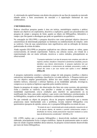 A valorização do capital humano esta dentro dos projetos de sua fase de expansão no mercado
aliando assim o bom crescimento do mercado e á capacitação intelectual de seus
colaboradores.
2 METODOLOGIA
Pode-se classificar pesquisa quanto à área em teórica, metodológica empírica e prática;
Quanto aos objetivos em exploratória, descritiva e explicativa; quanto aos procedimentos em
pesquisa de campo e pesquisa de fonte; quanto ao objeto em bibliográfica; laboratório e
campo e por fim quanto a abordagem que pode ser quantitativa ou qualitativa.
Na concepção de GIL(1999), a pesquisa descritiva tem como principal objetivo descrever
características de determinada população ou fenômeno ou estabelecimento de relações entre
as variáveis. Uma de suas características mais significativas está na utilização de técnicas
padronizadas de coletas de dados.
Ainda segundo GIL(1999) as pesquisas explicativas nas ciências naturais se valem, quase
exclusivamente, do método experimental. Todavia, nas ciências sociais, em virtude de a
experimentação não ser muito utilizada, recorre-se a outros métodos, principalmente ao
observacional.
“A pesquisa explicativa é um tipo de pesquisa mais complexa, pois além de
registrar, analisar, classificar e interpretar os fenômenos estudados, procura
identificar seus fatores determinantes. A pesquisa explicativa tem por
objetivo aprofundar o conhecimento da realidade, procurando a razão, o
porquê das coisas e por esse motivo está sujeita a erros” Andrade
(2002,p.20).
A pesquisa exploratória constitui o primeiro estágio de toda pesquisa científica e objetiva
caracterizar inicialmente o problema, classificá-lo e só então defini-lo. A Pesquisa teórica por
sua vez objetiva ampliar generalizações, definir leis mais amplas, estruturar sistemas e
modelos teóricos, relacionar e enfeixar hipótese, já na modalidade aplicada, investiga-se,
comprova-se ou rejeita-se hipóteses sugeridas pelos modelos teóricos.
Quanto às pesquisas de campo, são observações dos fatos tais como ocorrem, não permitem
isolar e controlar as variáveis, mas perceber e estudar as relações estabelecidas. Na
modalidade experimental, cria-se condições para interferir no aparecimento ou na
modificação dos fatos, para poder explicar o que ocorre com fenômenos correlacionados. Já
na bibliográfica, recupera-se sobre um problema o conhecimento científico já acumulado.
No que contende ao objeto da pesquisa, diz-se da pesquisa exploratória que a mesma
proporciona maior familiaridade com o problema, levanta material bibliográfico e/ou
questionários (pesquisa de opinião, sensos, etc.) e pesquisa bibliográfica ou estudo de caso.
“O estudo de caso é caracterizado pelo estudo profundo e exaustivo de um
ou de poucos objetos, de maneira a permitir conhecimentos amplos e
detalhados do mesmo, tarefa praticamente impossível mediante os outros
tipos de delineamentos considerados”. Gil(1999, p.73)
GIL (1999) explica que a pesquisa bibliográfica e desenvolvida mediante material já
elaborado, principalmente livros e artigos científicos. Apesar de praticamente todos os outros
tipos de estudo exigirem trabalhos dessa natureza, ha pesquisa exclusivamente desenvolvidas
por meio de fontes bibliográficas.
7
 