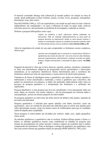 O material consultado abrange todo referencial já tornado publico em relação ao tema de
estudo, desde publicações avulsas, boletins, jornais, revistas, livros, pesquisas, monografias,
dissertações, teses entre outros.
Para KELINGER (1980, p. 125) um experimento e um estudo no qual umas ou mais variáveis
independentes são manipuladas e no qual a influencia de todas ou quase todas variáveis
relevantes possíveis, não pertinentes ao problema da investigação e reduzida ao mínimo.
Definem a pesquisa bibliográfica como a que:
“explica um problema a partir referenciais teóricos publicados em
documentos. Pode ser realizada independentemente ou como parte da
pesquisa descritiva ou experimental. Ambos os casos buscam conhecer e
analisar as contribuições culturais ou cientificas do passado existentes sobre
um determinado assunto, tema ou problema. Cevo e Bervian (1983, p. 55)
Além da importância do estudo de caso para compreender os fenômenos sociais complexos,
observa que:
“permite uma investigação para se preservar as características holísticas e
significativas dos eventos da vida real – tais como ciclos de vida individuais,
processos organizacionais, administrativos, mudanças ocorridas em regiões
urbanas, relações internacionais e maturação de alguns setores. Yin (2002,
p. 21)
Enquanto da descritiva é dito que se deve observar, registrar, analisar, classificar e interpretar
os fatos sem interferências subjetivas do pesquisador através questionários e observações
sistemáticas, já na explicativa identifica-se fatores determinantes para a ocorrência dos
fenômenos naturais por meio de experimentos e sociais através de observações pontuais.
Tratando-se da forma de abordagem temos a quantitativa que traduz em números opiniões e
informações a serem classificadas e analisadas, e temos a qualitativa que é descritiva, não
podem ser mensuráveis em números, os dados são analisados indutivamente onde a base no
processo de pesquisa qualitativa é a interpretação dos fenômenos e a atribuição dos
significados.
Pesquisa Qualitativa: é uma pesquisa que leva em consideração o livre pensamento sobre um
tema, objeto ou conceito. tem caráter subjetivo , não há preocupação em informar dados a
uma população , possui um numero pequeno de entrevistados.
Na pesquisa qualitativa as entrevistas são feitas através de debates entre grupos, seguindo de
um entrevista individual.
Pesquisa quantitativa: é utilizada para apurar opiniões com dados concretos, como um
questionário , deve ser retirada de uma parte dos indivíduos para se retirar uma opinião geral
sobre determinado assunto, exige um numero maior de colaboradores para que os resultados
sejam divulgados para a população.
Nessa pesquisa os entrevistados são divididos por critérios: idade, sexo, região geográfica,
classe social.
Os métodos qualitativos e quantitativos não se excluem. Embora difiram quanto a forma e a
ênfase, os métodos qualitativos trazem como contribuição ao trabalho de pesquisa uma
mistura de procedimentos de cunho racional e intuitivo capazes de contribuir para a melhor
compreensão dos fenômenos. Pode-se distinguir o enfoque do qualitativo do quantitativo, mas
não seria correto afirmar que guardam relação de oposição (POPE &MAYS, 1995, p.42).
8
 