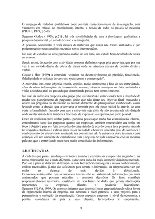 O emprego de métodos qualitativos pode conferir redirecionamento de investigação, com
vantagens em relação ao planejamento integral e prévio de todos os passos de pesquisa
(PIORE, 1979, p.560)
Segundo Godoy (1995b, p.21) , há três possibilidades de para a abordagem qualitativa: a
pesquisa documental , o estudo de caso e a etnografia.
A pesquisa documental é feita através de materiais que ainda não foram analisados e que
podem receber novas analises trazendo novas interpretações.
No caso do estudo visa uma profunda analise de um tema, um estudo bem detalhado de todos
os eventos.
Sendo assim, de acordo com a atividade proposta definimos optar pela entrevista, que por sua
vez é um método direto de coleta de dados onde se estrutura através de contato direto e
verbal.
Goode e Hatt (1969) a entrevista “consiste no desenvolvimento de precisão, focalização,
fidedignidade e validade de certo ato social como a conversação”.
A entrevista tem como objetivo reunir, opinião, razão sentimento e fato de seu entrevistado,
afim de obter informações de determinado assunto, visando averiguar os fatos incluindo a
visão e conduta atual ou passada que determinada pessoa tem sobre o mesmo.
No caso da entrevista proposta pelo grupo (não estruturada) o entrevistador tem a liberdade de
mudar seu planejamento de perguntas desde que não altere seu objetivo final, mudando a
ordem das perguntas ou até mesmo as fazendo diferentes do planejamento estabelecido, assim
levando como a direção que a conversa o permitir pois ele pode realizá-la através de uma
certa informalidade, fazendo com que a entrevista seja além de não estruturada não dirigida
onde o entrevistado tem também a liberdade de expressar sua opinião por parte pessoal.
Deve ser realizada entre ambas partes, por uma pessoa que tenha boa comunicação, clareza,
entendimento tanto das perguntas quanto das respostas, também é necessário que tenha em
foco o objetivo para ser feita a escolha do entrevistado de acordo com a área proposta visando
ter respostas objetivas e validas, para maior facilidade é bom ter um certo grau de confiança e
conhecimento do entrevistado mantendo um contato inicial. A entrevista deve terminar como
começou em um ambiente de cordialidade com o registro de toda a conversa com as mesmas
palavras que o entrevistado usou para maior veracidade das informações.
3 JUSTIFICATIVA
A cada dia que passa, mudanças em todo o mundo e em todos os campos vão surgindo. E no
ramo empresarial não é nada diferente, o que gera cada dia mais competitividade no mercado.
Por isso e para se obter um diferencial a mais.Inovações tecnológicas e novos conhecimentos,
embora necessários, já não são suficientes para serem ‘o diferencial’ da empresa uma vez que
estão ao alcance de todo devido à globalização.
Faz-se necessário então, que as empresas lancem mão de sistemas de informações que mais
aprimorados que possam subsidiar o processo decisório. Os fatos contábeis
responssavelmente reistrados, constituem um rico banco de dados que geram informações
importantes às empresas, clientes e possíveis investidores.
Segundo SILVA, 1999, Os aspectos internos que devemos levar em consideração são a forma
de organização interna da empresa, sua estrutura a nível gerencial e seus projetos para a
permanência e evolução da organização. Como aspectos externos, o nível de economia, a
política econômica do país e seus clientes, fornecedores e concorrentes.
9
 