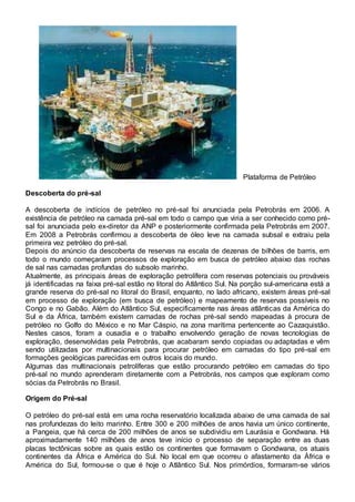 Plataforma de Petróleo
Descoberta do pré-sal
A descoberta de indícios de petróleo no pré-sal foi anunciada pela Petrobrás em 2006. A
existência de petróleo na camada pré-sal em todo o campo que viria a ser conhecido como pré-
sal foi anunciada pelo ex-diretor da ANP e posteriormente confirmada pela Petrobrás em 2007.
Em 2008 a Petrobrás confirmou a descoberta de óleo leve na camada subsal e extraiu pela
primeira vez petróleo do pré-sal.
Depois do anúncio da descoberta de reservas na escala de dezenas de bilhões de barris, em
todo o mundo começaram processos de exploração em busca de petróleo abaixo das rochas
de sal nas camadas profundas do subsolo marinho.
Atualmente, as principais áreas de exploração petrolífera com reservas potenciais ou prováveis
já identificadas na faixa pré-sal estão no litoral do Atlântico Sul. Na porção sul-americana está a
grande reserva do pré-sal no litoral do Brasil, enquanto, no lado africano, existem áreas pré-sal
em processo de exploração (em busca de petróleo) e mapeamento de reservas possíveis no
Congo e no Gabão. Além do Atlântico Sul, especificamente nas áreas atlânticas da América do
Sul e da África, também existem camadas de rochas pré-sal sendo mapeadas à procura de
petróleo no Golfo do México e no Mar Cáspio, na zona marítima pertencente ao Cazaquistão.
Nestes casos, foram a ousadia e o trabalho envolvendo geração de novas tecnologias de
exploração, desenvolvidas pela Petrobrás, que acabaram sendo copiadas ou adaptadas e vêm
sendo utilizadas por multinacionais para procurar petróleo em camadas do tipo pré-sal em
formações geológicas parecidas em outros locais do mundo.
Algumas das multinacionais petrolíferas que estão procurando petróleo em camadas do tipo
pré-sal no mundo aprenderam diretamente com a Petrobrás, nos campos que exploram como
sócias da Petrobrás no Brasil.
Origem do Pré-sal
O petróleo do pré-sal está em uma rocha reservatório localizada abaixo de uma camada de sal
nas profundezas do leito marinho. Entre 300 e 200 milhões de anos havia um único continente,
a Pangeia, que há cerca de 200 milhões de anos se subdividiu em Laurásia e Gondwana. Há
aproximadamente 140 milhões de anos teve início o processo de separação entre as duas
placas tectônicas sobre as quais estão os continentes que formavam o Gondwana, os atuais
continentes da África e América do Sul. No local em que ocorreu o afastamento da África e
América do Sul, formou-se o que é hoje o Atlântico Sul. Nos primórdios, formaram-se vários
 