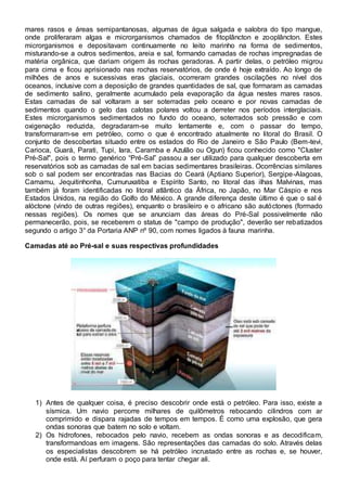 mares rasos e áreas semipantanosas, algumas de água salgada e salobra do tipo mangue,
onde proliferaram algas e microrganismos chamados de fitoplâncton e zooplâncton. Estes
microrganismos e depositavam continuamente no leito marinho na forma de sedimentos,
misturando-se a outros sedimentos, areia e sal, formando camadas de rochas impregnadas de
matéria orgânica, que dariam origem às rochas geradoras. A partir delas, o petróleo migrou
para cima e ficou aprisionado nas rochas reservatórios, de onde é hoje extraído. Ao longo de
milhões de anos e sucessivas eras glaciais, ocorreram grandes oscilações no nível dos
oceanos, inclusive com a deposição de grandes quantidades de sal, que formaram as camadas
de sedimento salino, geralmente acumulado pela evaporação da água nestes mares rasos.
Estas camadas de sal voltaram a ser soterradas pelo oceano e por novas camadas de
sedimentos quando o gelo das calotas polares voltou a derreter nos períodos interglaciais.
Estes microrganismos sedimentados no fundo do oceano, soterrados sob pressão e com
oxigenação reduzida, degradaram-se muito lentamente e, com o passar do tempo,
transformaram-se em petróleo, como o que é encontrado atualmente no litoral do Brasil. O
conjunto de descobertas situado entre os estados do Rio de Janeiro e São Paulo (Bem-tevi,
Carioca, Guará, Parati, Tupi, Iara, Caramba e Azulão ou Ogun) ficou conhecido como "Cluster
Pré-Sal", pois o termo genérico “Pré-Sal” passou a ser utilizado para qualquer descoberta em
reservatórios sob as camadas de sal em bacias sedimentares brasileiras. Ocorrências similares
sob o sal podem ser encontradas nas Bacias do Ceará (Aptiano Superior), Sergipe-Alagoas,
Camamu, Jequitinhonha, Cumuruxatiba e Espírito Santo, no litoral das ilhas Malvinas, mas
também já foram identificadas no litoral atlântico da África, no Japão, no Mar Cáspio e nos
Estados Unidos, na região do Golfo do México. A grande diferença deste último é que o sal é
alóctone (vindo de outras regiões), enquanto o brasileiro e o africano são autóctones (formado
nessas regiões). Os nomes que se anunciam das áreas do Pré-Sal possivelmente não
permanecerão, pois, se receberem o status de "campo de produção", deverão ser rebatizados
segundo o artigo 3° da Portaria ANP nº 90, com nomes ligados à fauna marinha.
Camadas até ao Pré-sal e suas respectivas profundidades
1) Antes de qualquer coisa, é preciso descobrir onde está o petróleo. Para isso, existe a
sísmica. Um navio percorre milhares de quilômetros rebocando cilindros com ar
comprimido e dispara rajadas de tempos em tempos. É como uma explosão, que gera
ondas sonoras que batem no solo e voltam.
2) Os hidrofones, rebocados pelo navio, recebem as ondas sonoras e as decodificam,
transformandoas em imagens. São representações das camadas do solo. Através delas
os especialistas descobrem se há petróleo incrustado entre as rochas e, se houver,
onde está. Aí perfuram o poço para tentar chegar ali.
 