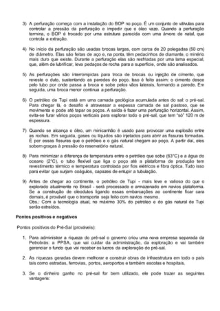 3) A perfuração começa com a instalação do BOP no poço. É um conjunto de válvulas para
controlar a pressão da perfuração e impedir que o óleo vaze. Quando a perfuração
termina, o BOP é trocado por uma estrutura parecida com uma árvore de natal, que
controla a extração.
4) No início da perfuração são usadas brocas largas, com cerca de 20 polegadas (50 cm)
de diâmetro. Elas são feitas de aço e, na ponta, têm pedacinhos de diamante, o minério
mais duro que existe. Durante a perfuração elas são resfriadas por uma lama especial,
que, além de lubrificar, leva pedaços de rocha para a superfície, onde são analisados.
5) As perfurações são interrompidas para troca de brocas ou injeção de cimento, que
reveste o duto, sustentando as paredes do poço. Isso é feito assim: o cimento desce
pelo tubo por onde passa a broca e sobe pelos vãos laterais, formando a parede. Em
seguida, uma broca menor continua a perfuração.
6) O petróleo de Tupi está em uma camada geológica acumulada antes do sal: o pré-sal.
Para chegar lá, o desafio é atravessar a espessa camada de sal pastoso, que se
movimenta e pode até tapar os poços. A saída é fazer uma perfuração horizontal. Assim,
evita-se furar vários poços verticais para explorar todo o pré-sal, que tem “só” 120 m de
espessura.
7) Quando se alcança o óleo, um minicanhão é usado para provocar uma explosão entre
as rochas. Em seguida, gases ou líquidos são injetados para abrir as fissuras formadas.
É por essas fissuras que o petróleo e o gás natural chegam ao poço. A partir daí, eles
sobem graças à pressão do reservatório natural.
8) Para minimizar a diferença de temperatura entre o petróleo que sobe (63°C) e a água do
oceano (2°C), o tubo flexível que liga o poço até a plataforma de produção tem
revestimento térmico e temperatura controlada por fios elétricos e fibra óptica. Tudo isso
para evitar que surjam coágulos, capazes de entupir a tubulação.
9) Antes de chegar ao continente, o petróleo de Tupi - mais leve e valioso do que o
explorado atualmente no Brasil - será processado e armazenado em navios plataforma.
Se a construção de oleodutos ligando essas embarcações ao continente ficar cara
demais, é provável que o transporte seja feito com navios mesmo.
Obs.: Com a tecnologia atual, no máximo 30% do petróleo e do gás natural de Tupi
serão extraídos.
Pontos positivos e negativos
Pontos positivos do Pré-Sal (prováveis):
1. Para administrar a riqueza do pré-sal o governo criou uma nova empresa separada da
Petrobrás: a PPSA, que vai cuidar da administração, da exploração e vai também
gerenciar o fundo que vai receber os lucros da exploração do pré-sal.
2. As riquezas geradas devem melhorar e construir obras de infraestrutura em todo o país
tais como estradas, ferrovias, portos, aeroportos e também escolas e hospitais.
3. Se o dinheiro ganho no pré-sal for bem utilizado, ele pode trazer as seguintes
vantagens:
 
