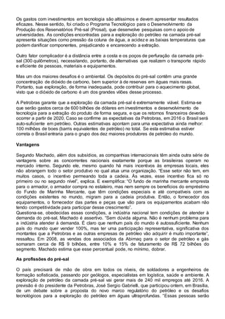 Os gastos com investimentos em tecnologia são altíssimos e devem apresentar resultados
eficazes. Nesse sentido, foi criado o Programa Tecnológico para o Desenvolvimento da
Produção dos Reservatórios Pré-sal (Prosal), que desenvolve pesquisas com o apoio de
universidades. As condições encontradas para a exploração do petróleo na camada pré-sal
apresenta situações como pressão da coluna de água, a acidez e as baixas temperaturas que
podem danificar componentes, prejudicando e encarecendo a extração.
Outro fator complicador é a distância entre a costa e os poços de perfuração da camada pré-
sal (300 quilômetros), necessitando, portanto, de alternativas que realizem o transporte rápido
e eficiente de pessoas, materiais e equipamentos.
Mas um dos maiores desafios é o ambiental. Os depósitos do pré-sal contêm uma grande
concentração de dióxido de carbono, bem superior à de reservas em águas mais rasas.
Portanto, sua exploração, de forma inadequada, pode contribuir para o aquecimento global,
visto que o dióxido de carbono é um dos grandes vilões desse processo.
A Petrobras garante que a exploração da camada pré-sal é extremamente viável. Estima-se
que serão gastos cerca de 600 bilhões de dólares em investimentos e desenvolvimento de
tecnologia para a extração do produto de forma segura, e que os retornos financeiros deverão
ocorrer a partir de 2020. Caso se confirme as expectativas da Petrobras, em 2016 o Brasil será
auto-suficiente em petróleo. Outras estimativas apontam para uma expectativa ainda melhor:
100 milhões de boes (barris equivalentes de petróleo) no total. Se esta estimativa estiver
correta o Brasil entraria para o grupo dos dez maiores produtores de petróleo do mundo.
Vantagens
Segundo Machado, além dos subsídios, as companhias internacionais têm ainda outra série de
vantagens sobre as concorrentes nacionais exatamente porque as brasileiras operam no
mercado interno. Segundo ele, mesmo quando há mais incentivos às empresas locais, eles
não abrangem todo o setor produtivo no qual atua uma organização. “Esse setor não tem, em
muitos casos, o incentivo permeando toda a cadeia. Às vezes, esse incentivo fica só no
primeiro ou no segundo nível”, explica. E exemplifica: “O fundo de marinha mercante empresta
para o armador, o armador compra no estaleiro, mas nem sempre os benefícios do empréstimo
do Fundo de Marinha Mercante, que têm condições especiais e até compatíveis com as
condições existentes no mundo, migram para a cadeia produtiva. Então, o fornecedor dos
equipamentos, o fornecedor das partes e peças que vão para os equipamentos acabam não
tendo competitividade para participar desse crescimento”.
Questiona-se, obedecidas essas condições, a indústria nacional tem condições de atender à
demanda do pré-sal, Machado é assertivo. “Sem dúvida alguma. Não é nenhum problema para
a indústria atender à demanda. É claro que nenhum país do mundo é autossuficiente. Nenhum
país do mundo quer vender 100%, mas ter uma participação representativa, significativa dos
montantes que a Petrobras e as outras empresas de petróleo vão adquirir é muito importante”,
ressaltou. Em 2008, as vendas dos associados da Abimaq para o setor de petróleo e gás
somaram cerca de R$ 9 bilhões, entre 10% e 15% de faturamento de R$ 72 bilhões do
segmento. Machado estima que esse percentual pode, no mínimo, dobrar.
As profissões do pré-sal
O país precisará de mão de obra em todos os níveis, de soldadores a engenheiros de
formação sofisticada, passando por geólogos, especialistas em logística, saúde e ambiente. A
exploração de petróleo da camada pré-sal vai gerar mais de 240 mil empregos até 2016. A
previsão é do presidente da Petrobras, José Sergio Gabrielli, que participou ontem, em Brasília,
de um debate sobre a proposta do novo marco regulatório do petróleo e os desafios
tecnológicos para a exploração do petróleo em águas ultraprofundas. “Essas pessoas serão
 