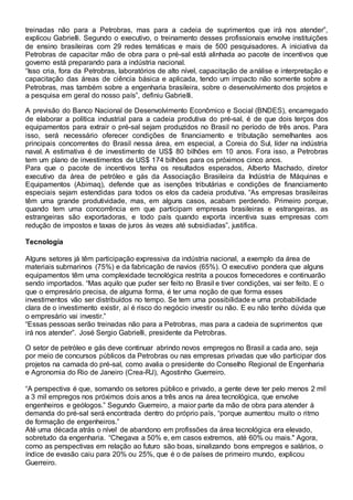 treinadas não para a Petrobras, mas para a cadeia de suprimentos que irá nos atender”,
explicou Gabrielli. Segundo o executivo, o treinamento desses profissionais envolve instituições
de ensino brasileiras com 29 redes temáticas e mais de 500 pesquisadores. A iniciativa da
Petrobras de capacitar mão de obra para o pré-sal está alinhada ao pacote de incentivos que
governo está preparando para a indústria nacional.
“Isso cria, fora da Petrobras, laboratórios de alto nível, capacitação de análise e interpretação e
capacitação das áreas de ciência básica e aplicada, tendo um impacto não somente sobre a
Petrobras, mas também sobre a engenharia brasileira, sobre o desenvolvimento dos projetos e
a pesquisa em geral do nosso país”, definiu Gabrielli.
A previsão do Banco Nacional de Desenvolvimento Econômico e Social (BNDES), encarregado
de elaborar a política industrial para a cadeia produtiva do pré-sal, é de que dois terços dos
equipamentos para extrair o pré-sal sejam produzidos no Brasil no período de três anos. Para
isso, será necessário oferecer condições de financiamento e tributação semelhantes aos
principais concorrentes do Brasil nessa área, em especial, a Coreia do Sul, líder na indústria
naval. A estimativa é de investimento de US$ 80 bilhões em 10 anos. Fora isso, a Petrobras
tem um plano de investimentos de US$ 174 bilhões para os próximos cinco anos.
Para que o pacote de incentivos tenha os resultados esperados, Alberto Machado, diretor
executivo da área de petróleo e gás da Associação Brasileira da Indústria de Máquinas e
Equipamentos (Abimaq), defende que as isenções tributárias e condições de financiamento
especiais sejam estendidas para todos os elos da cadeia produtiva. “As empresas brasileiras
têm uma grande produtividade, mas, em alguns casos, acabam perdendo. Primeiro porque,
quando tem uma concorrência em que participam empresas brasileiras e estrangeiras, as
estrangeiras são exportadoras, e todo país quando exporta incentiva suas empresas com
redução de impostos e taxas de juros às vezes até subsidiadas”, justifica.
Tecnologia
Alguns setores já têm participação expressiva da indústria nacional, a exemplo da área de
materiais submarinos (75%) e da fabricação de navios (65%). O executivo pondera que alguns
equipamentos têm uma complexidade tecnológica restrita a poucos fornecedores e continuarão
sendo importados. “Mas aquilo que puder ser feito no Brasil e tiver condições, vai ser feito. E o
que o empresário precisa, de alguma forma, é ter uma noção de que forma esses
investimentos vão ser distribuídos no tempo. Se tem uma possibilidade e uma probabilidade
clara de o investimento existir, aí é risco do negócio investir ou não. E eu não tenho dúvida que
o empresário vai investir.”
“Essas pessoas serão treinadas não para a Petrobras, mas para a cadeia de suprimentos que
irá nos atender”. José Sergio Gabrielli, presidente da Petrobras.
O setor de petróleo e gás deve continuar abrindo novos empregos no Brasil a cada ano, seja
por meio de concursos públicos da Petrobras ou nas empresas privadas que vão participar dos
projetos na camada do pré-sal, como avalia o presidente do Conselho Regional de Engenharia
e Agronomia do Rio de Janeiro (Crea-RJ), Agostinho Guerreiro.
“A perspectiva é que, somando os setores público e privado, a gente deve ter pelo menos 2 mil
a 3 mil empregos nos próximos dois anos a três anos na área tecnológica, que envolve
engenheiros e geólogos.” Segundo Guerreiro, a maior parte da mão de obra para atender à
demanda do pré-sal será encontrada dentro do próprio país, “porque aumentou muito o ritmo
de formação de engenheiros.”
Até uma década atrás o nível de abandono em profissões da área tecnológica era elevado,
sobretudo da engenharia. “Chegava a 50% e, em casos extremos, até 60% ou mais." Agora,
como as perspectivas em relação ao futuro são boas, sinalizando bons empregos e salários, o
índice de evasão caiu para 20% ou 25%, que é o de países de primeiro mundo, explicou
Guerreiro.
 