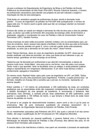 Já para o professor do Departamento de Engenharia de Minas e de Petróleo da Escola
Politécnica da Universidade de São Paulo (Poli-USP), Ricardo Cabral de Azevedo, o número
de profissionais necessários para atender aos projetos do pré-sal é elevado e exigirá a
importação de mão de obra estrangeira.
“Está tendo um verdadeiro apagão de profissionais da área, devido à demanda muito
grande.” O curso de engenharia de petróleo da Poli-USP está quintuplicando o número de
vagas este ano. “E mesmo assim a gente sabe que não vai conseguir atender ao mercado”,
disse Azevedo.
Embora não exista um estudo em relação à demanda de mão de obra para a área de petróleo
e gás, os alunos que estão se formando têm propostas de emprego antes de terminarem a
graduação, segundo o coordenador do curso de Petróleo e Gás da Universidade Federal
Fluminense (UFF), Geraldo Ferreira.
Várias empresas do setor estão procurando estreitar contatos com as universidades para, por
meio de convênios, terem acesso mais rápido e facilitado à mão de obra que está se formando.
“Isso para a área de petróleo em geral. E, como o pré-sal a gente ainda está estudando,
ampliando, eu acho que a demanda vai ser cada vez maior”, disse Ferreira.
Sarah Tabosa Henrique, aluna do curso de engenharia de petróleo da UFF, disse que ao
prestar vestibular sua ideia era encontrar um curso que fosse do seu interesse e que, ao
mesmo tempo, garantisse um bom emprego ao se formar.
“Sabemos que há demanda por profissionais e que eles têm remunerações e planos de
carreira muito bons. Ainda faltam dois anos pra eu me formar, mas não estou com pressa.
Tenho muito o que aprender, tanto na faculdade como no estágio, e ainda pretendo publicar
artigos e apresentá-los em congressos internacionais. É um ramo muito técnico e todo o
conhecimento agregado é importante.”
Do mesmo modo, Raphael Huber optou pelo curso de engenharia na UFF, em 2006. “Sabia
que o petróleo era uma área promissora para engenheiros. Portanto, a opção parecia boa.” Já
formado, trabalha em Aracaju (SE) e acredita que o pré-sal, no momento, representa um
enorme desafio.
Extrair petróleo a 7 mil metros de profundidade, a 300 quilômetros da costa, em condições
geológicas que os especialistas ainda não mapearam completamente. Esse é, provavelmente,
o desafio tecnológico de uma geração de brasileiros. A recompensa é tentadora. Nas
estimativas mais otimistas, a camada pré-sal, faixa subterrânea de 800 quilômetros, pode
guardar o equivalente a 100 bilhões de barris, o que tornaria o Brasil dono da sexta maior
reserva de petróleo do mundo.
"O pré-sal é um projeto de desenvolvimento brasileiro, assim como a ida à Lua foi para os
americanos. Não dá para mensurara quantidade de emprego necessária", diz o
superintendente da Organização Nacional da Indústria do Petróleo, Caio Pimenta.
Só os investimentos aprovados pela Petrobras até 2013, dos quais o pré-sal é um dos carros-
chefes, vão exigir a qualificação de 207 mil pessoas em 185 categorias diferentes.
Para atender à demanda por pessoal qualificado, o governo federal criou o Programa de
Mobilização da Indústria Nacional de Petróleo e Gás (Prominp). Nos últimos três anos, 43 mil
pessoas foram treinadas pelo programa.
A maioria delas é de nível técnico e básico, mas quem vai comandar o processo de exploração
 