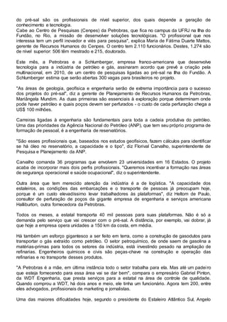 do pré-sal são os profissionais de nível superior, dos quais depende a geração de
conhecimento e tecnologia.
Cabe ao Centro de Pesquisas (Cenpes) da Petrobras, que fica no campus da UFRJ na Ilha do
Fundão, no Rio, a missão de desenvolver soluções tecnológicas. "O profissional que nos
interessa tem um perfil inovador e viés para pesquisa", explica Maria de Fátima Duarte Mattos,
gerente de Recursos Humanos do Cenpes. O centro tem 2.110 funcionários. Destes, 1.274 são
de nível superior: 506 têm mestrado e 215, doutorado.
Este mês, a Petrobras e a Schlumberger, empresa franco-americana que desenvolve
tecnologia para a indústria de petróleo e gás, assinaram acordo que prevê a criação pela
multinacional, em 2010, de um centro de pesquisas ligadas ao pré-sal na Ilha do Fundão. A
Schlumberger estima que serão abertas 300 vagas para brasileiros no projeto.
"As áreas de geologia, geofísica e engenharia serão de extrema importância para o sucesso
dos projetos do pré-sal", diz a gerente de Planejamento de Recursos Humanos da Petrobras,
Mariângela Mundim. As duas primeiras são essenciais à exploração porque determinam onde
pode haver petróleo e quais poços devem ser perfurados - o custo de cada perfuração chega a
US$ 100 milhões.
Carreiras ligadas à engenharia são fundamentais para toda a cadeia produtiva do petróleo.
Uma das prioridades da Agência Nacional do Petróleo (ANP), que tem seu próprio programa de
formação de pessoal, é a engenharia de reservatórios.
"São esses profissionais que, baseados nos estudos geofísicos, fazem cálculos para identificar
se há óleo no reservatório, a capacidade e o tipo", diz Florival Carvalho, superintendente de
Pesquisa e Planejamento da ANP.
Carvalho comanda 36 programas que envolvem 23 universidades em 16 Estados. O projeto
acaba de incorporar mais dois perfis profissionais. "Queremos incentivar a formação nas áreas
de segurança operacional e saúde ocupacional", diz o superintendente.
Outra área que tem merecido atenção da indústria é a de logística. "A capacidade dos
estaleiros, as condições das embarcações e o transporte de pessoas já preocupam hoje,
porque é um custo elevadíssimo levar trabalhadores às plataformas", diz Heltom de Paulo,
consultor de perfuração de poços da gigante empresa de engenharia e serviços americana
Halliburton, outra fornecedora da Petrobras.
Todos os meses, a estatal transporta 40 mil pessoas para suas plataformas. Não é só a
demanda pelo serviço que vai crescer com o pré-sal. A distância, por exemplo, vai dobrar, já
que hoje a empresa opera unidades a 150 km da costa, em média.
Há também um esforço gigantesco a ser feito em terra, como a construção de gasodutos para
transportar o gás extraído como petróleo. O setor petroquímico, de onde saem de gasolina a
matérias-primas para todos os setores da indústria, está investindo pesado na ampliação de
refinarias. Engenheiros químicos e civis são peças-chave na construção e operação das
refinarias e no transporte desses produtos.
"A Petrobras é a mãe, em última instância todo o setor trabalha para ela. Mas até um padeiro
que esteja fornecendo para essa área vai se dar bem", compara o empresário Gabriel Pinton,
da WDT Engenharia, que presta serviços para a estatal na área de controle de qualidade.
Quando comprou a WDT, há dois anos e meio, ele tinha um funcionário. Agora tem 200, entre
eles advogados, profissionais de marketing e jornalistas.
Uma das maiores dificuldades hoje, segundo o presidente do Estaleiro Atlântico Sul, Angelo
 