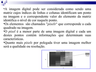 •A imagem digital pode ser considerada como sendo uma
matriz cujos índices de linhas e colunas identificam um ponto
na imagem e o correspondente valor do elemento da matriz
identifica o nível de cor naquele ponto.
•Os elementos são chamados "pixels“ que corresponde a cada
quadrado na imagem.
•O pixel é a menor parte de uma imagem digital e cada um
destes pontos contém informações que determinam suas
características.
•Quanto mais pixels por polegada tiver uma imagem melhor
será a qualidade ou resolução.
 