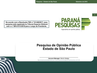 1
Pesquisa – Estado do Paraná Junho de 2018
1
Pesquisa – Estado de São Paulo Setembro de 2018
De acordo com a Resolução-TSE n.º 23.549/2017, essa
pesquisa está registrada no Tribunal Superior Eleitoral
sob o n.º BR-01413/2018 para o cargo de Presidente.
Pesquisa de Opinião Pública
Estado de São Paulo
____________________________________________________
Account Manager: Murilo Hidalgo
(paranapesquisas@gmail.com / paranapesquisas@paranapesquisas.com.br)
De acordo com a Resolução-TSE n.º 23.549/2017, essa
pesquisa está registrada no Tribunal Superior Eleitoral
sob o n.º BR-01413/2018 para o cargo de Presidente.
 