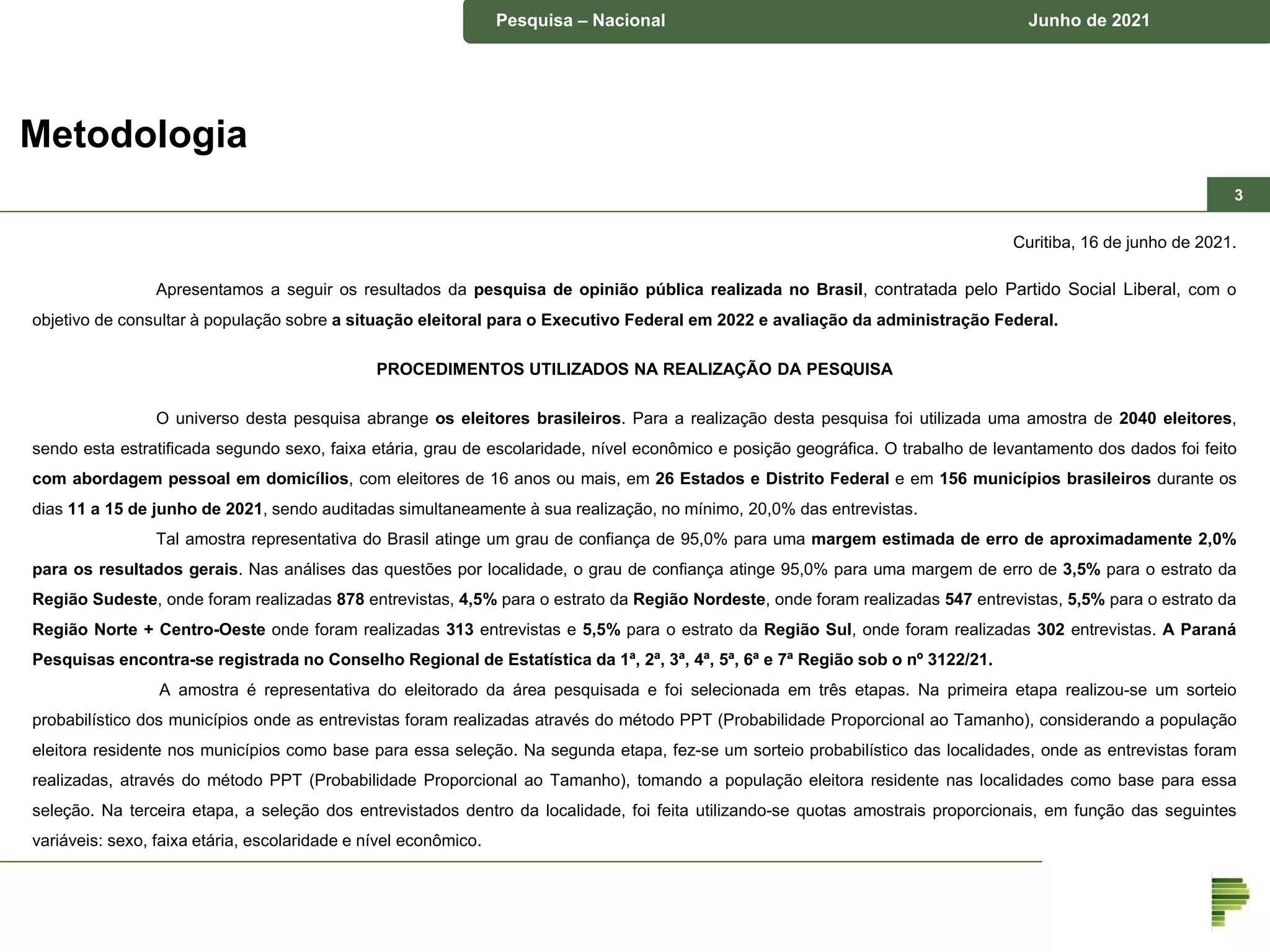 Pesquisa – município de Piraquara Junho de 2018
Pesquisa – Nacional Junho de 2021
Curitiba, 16 de junho de 2021.
Apresentamos a seguir os resultados da pesquisa de opinião pública realizada no Brasil, contratada pelo Partido Social Liberal, com o
objetivo de consultar à população sobre a situação eleitoral para o Executivo Federal em 2022 e avaliação da administração Federal.
PROCEDIMENTOS UTILIZADOS NA REALIZAÇÃO DA PESQUISA
O universo desta pesquisa abrange os eleitores brasileiros. Para a realização desta pesquisa foi utilizada uma amostra de 2040 eleitores,
sendo esta estratificada segundo sexo, faixa etária, grau de escolaridade, nível econômico e posição geográfica. O trabalho de levantamento dos dados foi feito
com abordagem pessoal em domicílios, com eleitores de 16 anos ou mais, em 26 Estados e Distrito Federal e em 156 municípios brasileiros durante os
dias 11 a 15 de junho de 2021, sendo auditadas simultaneamente à sua realização, no mínimo, 20,0% das entrevistas.
Tal amostra representativa do Brasil atinge um grau de confiança de 95,0% para uma margem estimada de erro de aproximadamente 2,0%
para os resultados gerais. Nas análises das questões por localidade, o grau de confiança atinge 95,0% para uma margem de erro de 3,5% para o estrato da
Região Sudeste, onde foram realizadas 878 entrevistas, 4,5% para o estrato da Região Nordeste, onde foram realizadas 547 entrevistas, 5,5% para o estrato da
Região Norte + Centro-Oeste onde foram realizadas 313 entrevistas e 5,5% para o estrato da Região Sul, onde foram realizadas 302 entrevistas. A Paraná
Pesquisas encontra-se registrada no Conselho Regional de Estatística da 1ª, 2ª, 3ª, 4ª, 5ª, 6ª e 7ª Região sob o nº 3122/21.
A amostra é representativa do eleitorado da área pesquisada e foi selecionada em três etapas. Na primeira etapa realizou-se um sorteio
probabilístico dos municípios onde as entrevistas foram realizadas através do método PPT (Probabilidade Proporcional ao Tamanho), considerando a população
eleitora residente nos municípios como base para essa seleção. Na segunda etapa, fez-se um sorteio probabilístico das localidades, onde as entrevistas foram
realizadas, através do método PPT (Probabilidade Proporcional ao Tamanho), tomando a população eleitora residente nas localidades como base para essa
seleção. Na terceira etapa, a seleção dos entrevistados dentro da localidade, foi feita utilizando-se quotas amostrais proporcionais, em função das seguintes
variáveis: sexo, faixa etária, escolaridade e nível econômico.
Metodologia
3
 