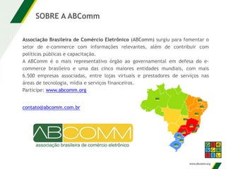 Associação Brasileira de Comércio Eletrônico (ABComm) surgiu para fomentar o
setor de e-commerce com informações relevantes, além de contribuir com
políticas públicas e capacitação.
A ABComm é o mais representativo órgão ao governamental em defesa do e-
commerce brasileiro e uma das cinco maiores entidades mundiais, com mais
6.500 empresas associadas, entre lojas virtuais e prestadores de serviços nas
áreas de tecnologia, mídia e serviços financeiros.
Participe: www.abcomm.org
SOBRE A ABComm
contato@abcomm.com.br
 