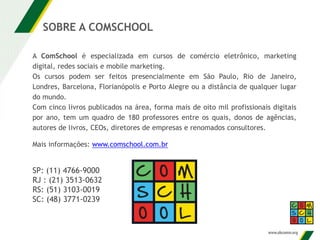 A ComSchool é especializada em cursos de comércio eletrônico, marketing
digital, redes sociais e mobile marketing.
Os cursos podem ser feitos presencialmente em São Paulo, Rio de Janeiro,
Londres, Barcelona, Florianópolis e Porto Alegre ou a distância de qualquer lugar
do mundo.
Com cinco livros publicados na área, forma mais de oito mil profissionais digitais
por ano, tem um quadro de 180 professores entre os quais, donos de agências,
autores de livros, CEOs, diretores de empresas e renomados consultores.
Mais informações: www.comschool.com.br
SOBRE A COMSCHOOL
SP: (11) 4766-9000
RJ : (21) 3513-0632
RS: (51) 3103-0019
SC: (48) 3771-0239
 