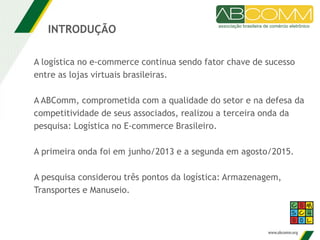 A logística no e-commerce continua sendo fator chave de sucesso
entre as lojas virtuais brasileiras.
A ABComm, comprometida com a qualidade do setor e na defesa da
competitividade de seus associados, realizou a terceira onda da
pesquisa: Logística no E-commerce Brasileiro.
A primeira onda foi em junho/2013 e a segunda em agosto/2015.
A pesquisa considerou três pontos da logística: Armazenagem,
Transportes e Manuseio.
INTRODUÇÃO
 