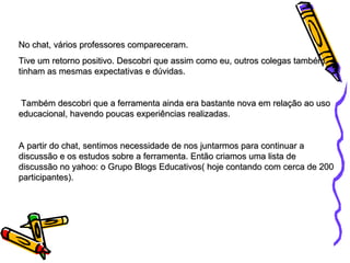 No chat, vários professores compareceram. Tive um retorno positivo. Descobri que assim como eu, outros colegas também tinham as mesmas expectativas e dúvidas. Também descobri que a ferramenta ainda era bastante nova em relação ao uso educacional, havendo poucas experiências realizadas. A partir do chat, sentimos necessidade de nos juntarmos para continuar a discussão e os estudos sobre a ferramenta. Então criamos uma lista de discussão no yahoo: o Grupo Blogs Educativos( hoje contando com cerca de 200 participantes). 