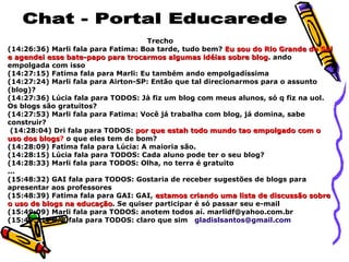 Chat - Portal Educarede Trecho (14:26:36) Marli fala para Fatima: Boa tarde, tudo bem?  Eu sou do Rio Grande do Sul e agendei esse bate-papo para trocarmos algumas idéias sobre blog . ando empolgada com isso (14:27:15) Fatima fala para Marli: Eu também ando empolgadíssima (14:27:24) Marli fala para Airton-SP: Então que tal direcionarmos para o assunto (blog)? (14:27:36) Lúcia fala para TODOS: Jà fiz um blog com meus alunos, só q fiz na uol. Os blogs são gratuitos? (14:27:53) Marli fala para Fatima: Você já trabalha com blog, já domina, sabe construir? (14:28:04) Dri fala para TODOS:  por que estah todo mundo tao empolgado com o uso dos blogs ?  o que eles tem de bom? (14:28:09) Fatima fala para Lúcia: A maioria são. (14:28:15) Lúcia fala para TODOS: Cada aluno pode ter o seu blog? (14:28:33) Marli fala para TODOS: Olha, no terra é gratuito  ... (15:48:32) GAI fala para TODOS: Gostaria de receber sugestões de blogs para apresentar aos professores (15:48:39) Fatima fala para GAI: GAI,  estamos criando uma lista de discussão sobre o uso de blogs na educação . Se quiser participar é só passar seu e-mail (15:49:09) Marli fala para TODOS: anotem todos aí. marlidf@yahoo.com.br (15:49:21) GAI fala para TODOS: claro que sim  [email_address] ... 
