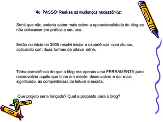 Senti que não poderia saber mais sobre a operacionalidade do blog se não colocasse em prática o seu uso. Então no início de 2005 resolvi iniciar a experiência  com alunos, aplicando com duas turmas de oitava  série. Tinha consciência de que o blog era apenas uma FERRAMENTA para desenvolver aquilo que tinha em mente: desenvolver e dar mais significado  às competências da leitura e escrita. Que projeto seria lançado? Qual a proposta para o blog? 4o  PASSO: Realize as mudanças necessárias; 