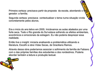 Primeira certeza: precisava partir da proposta  da escola, abordando o tema gerador: a família. Segunda certeza: precisava  contextualizar o tema numa situação vivida concretamente pelos alunos. Era o inicio do ano letivo em 2005. Iniciávamos as aulas abalados por uma forte seca. Todo o Rio grande do Sul estava sofrendo os efeitos ambientais, econômicos e emocionais da estiagem. Eu não poderia desprezar essa realidade.  Então tive o insight: iniciaria analisando a problemática utilizando a literatura. Escolhi a obra Vidas Secas, de Graciliano Ramos. Através dessa obra poderíamos associar o sofrimento da família de Fabiano com o das próprias famílias dos estudantes e dos nordestinos. Poderia abordar também a leitura e produção textual. 