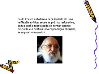 Paulo Freire enfatiza a necessidade de uma  reflexão crítica sobre a prática educativa ,  sem a qual a teoria pode se tornar apenas  discurso e a prática uma reprodução alienada,  sem questionamentos.  