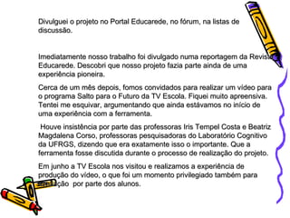Divulguei o projeto no Portal Educarede, no fórum, na listas de discussão. Imediatamente nosso trabalho foi divulgado numa reportagem da Revista Educarede. Descobri que nosso projeto fazia parte ainda de uma experiência pioneira. Cerca de um mês depois, fomos convidados para realizar um vídeo para  o programa Salto para o Futuro da TV Escola. Fiquei muito apreensiva. Tentei me esquivar, argumentando que ainda estávamos no início de uma experiência com a ferramenta. Houve insistência por parte das professoras Iris Tempel Costa e Beatriz Magdalena Corso, professoras pesquisadoras do Laboratório Cognitivo da UFRGS, dizendo que era exatamente isso o importante. Que a ferramenta fosse discutida durante o processo de realização do projeto. Em junho a TV Escola nos visitou e realizamos a experiência de produção do vídeo, o que foi um momento privilegiado também para avaliação  por parte dos alunos. 