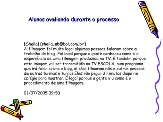 [Sheila]   [sheila.nb@bol.com.br]   A filmagem foi muito legal algumas pessoas falaram sobre o trabalho do blog. Foi legal porque a gente conheceu como é a experiência de uma filmagem produzida na TV. E também porque esta imagem vai ser transmitida na TV ESCOLA, num programa que irá falar sobre o blog, aí eles filmaram nós e outras pessoas de outras turmas e turnos.Eles vão pegar 3 minutos daqui no colégio para mostrar. É legal porque a gente viu como é o procedimento de uma filmagem. 01/07/2005 09:53  Alunos avaliando durante o processo 