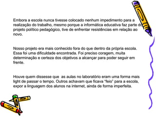 Embora a escola nunca tivesse colocado nenhum impedimento para a realização do trabalho, mesmo porque a informática educativa faz parte do projeto político pedagógico, tive de enfrentar resistências em relação ao novo.  Nosso projeto era mais conhecido fora do que dentro da própria escola. Essa foi uma dificuldade encontrada. Foi preciso coragem, muita determinação e certeza dos objetivos a alcançar para poder seguir em frente.  Houve quem dissesse que  as aulas no laboratório eram uma forma mais light de passar o tempo. Outros achavam que ficava “feio” para a escola, expor a linguagem dos alunos na internet, ainda de forma imperfeita. 