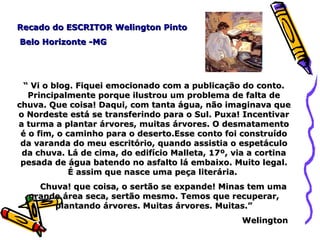 Recado do ESCRITOR Welington Pinto Belo Horizonte -MG “  Vi o blog. Fiquei emocionado com a publicação do conto. Principalmente porque ilustrou um problema de falta de chuva. Que coisa! Daqui, com tanta água, não imaginava que o Nordeste está se transferindo para o Sul. Puxa! Incentivar a turma a plantar árvores, muitas árvores. O desmatamento é o fim, o caminho para o deserto.Esse conto foi construído da varanda do meu escritório, quando assistia o espetáculo da chuva. Lá de cima, do edifício Malleta, 17º, via a cortina pesada de água batendo no asfalto lá embaixo. Muito legal. É assim que nasce uma peça literária.          Chuva! que coisa, o sertão se expande! Minas tem uma grande área seca, sertão mesmo. Temos que recuperar, plantando árvores. Muitas árvores. Muitas.” Welington  