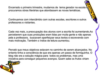 Encerrado o primeiro trimestre, mudamos de  tema gerador na escola e procuramos obras literárias que abordassem as novas temáticas.  Continuamos com intercâmbio com outras escolas, escritores e outros professores e visitantes. Cada vez mais, a preocupação dos alunos com a escrita foi aumentando.Ao perceberem que suas produções eram lidas por muita gente e não apenas pela a professora,  buscavam aperfeiçoar seus textos e escrevendo com mais motivação. Também o índice de leitura aumentou.  Percebi que meus objetivos estavam no caminho de serem alcançados. No entanto tinha a consciência de que era apenas um passo de formiguinha. O blog não era a solução mágica para  todos os problemas, mas uma iniciativa para conseguir pequenos avanços. Quem sabe os frutos viriam mais tarde. 