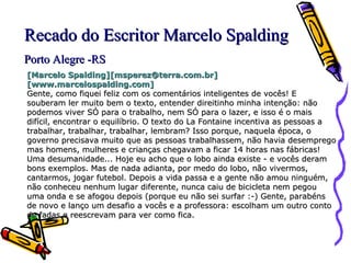[Marcelo Spalding][msperez@terra.com.br][www.marcelospalding.com]   Gente, como fiquei feliz com os comentários inteligentes de vocês! E souberam ler muito bem o texto, entender direitinho minha intenção: não podemos viver SÓ para o trabalho, nem SÓ para o lazer, e isso é o mais difícil, encontrar o equilíbrio. O texto do La Fontaine incentiva as pessoas a trabalhar, trabalhar, trabalhar, lembram? Isso porque, naquela época, o governo precisava muito que as pessoas trabalhassem, não havia desemprego mas homens, mulheres e crianças chegavam a ficar 14 horas nas fábricas! Uma desumanidade... Hoje eu acho que o lobo ainda existe - e vocês deram bons exemplos. Mas de nada adianta, por medo do lobo, não vivermos, cantarmos, jogar futebol. Depois a vida passa e a gente não amou ninguém, não conheceu nenhum lugar diferente, nunca caiu de bicicleta nem pegou uma onda e se afogou depois (porque eu não sei surfar :-) Gente, parabéns de novo e lanço um desafio a vocês e a professora: escolham um outro conto de fadas e reescrevam para ver como fica. Recado do Escritor Marcelo Spalding Porto Alegre -RS 
