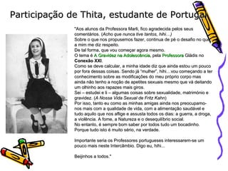 Participação de Thita, estudante de Portugal "Aos alunos da Professora Marli, fico agradecida pelos seus comentários. ( Acho que nunca tive tantos, hihi…) Sobre o que nos propusemos fazer, continua de pé o desafio no que a mim me diz respeito. De tal forma, que vou começar agora mesmo. O tema é  A Gravidez na Adolescência , pela  Professora  Gládis  no  Conexão XXI . Como se deve calcular, a minha idade diz que ainda estou um pouco por fora dessas coisas. Sendo já “mulher”, hihi…vou começando a ter conhecimento sobre as modificações do meu próprio corpo mas ainda não tenho a noção de apetites sexuais mesmo que vá deitando um olhinho aos rapazes mais giros. Sei – estudei e li – algumas coisas sobre sexualidade, matrimónio e gravidez. ( A Nossa Vida Sexual de Fritz Kahn ) Por isso, tanto eu como as minhas amigas ainda nos preocupamo-nos mais com a qualidade de vida, com a alimentação saudável e tudo aquilo que nos aflige e assusta todos os dias: a guerra, a droga, a violência. A fome, a Natureza e o desequilíbrio social. No entanto, é sempre bom saber por todos tudo um bocadinho. Porque tudo isto é muito sério, na verdade. Importante seria os Professores portugueses interessarem-se um pouco mais neste Intercâmbio. Digo eu, hihi... Beijinhos a todos." 