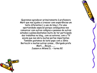 Queremos agradecer primeiramente à professora Marli que nos ajudou a crescer com experiências um tanto diferentes ( o uso do blog ). Foi uma oportunidade especial porque conseguimos nos comunicar com outros colégios e pessoas de outros estados e países.Gostamos muito de ter participado dos trabalhos no blog,, com os autores, com a TV escola que nos abriu muitas portas importantes. Também gostamos do bate-papo com a Sônia Bertocchi e muitas outras coisas... Obrigada profe Marli......Beijos........ Jussara e Milena D. – turma 82 