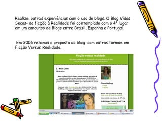 Realizei outras experiências com o uso de blogs. O Blog Vidas Secas- da ficção à Realidade foi contemplado com o 4º lugar em um concurso de Blogs entre Brasil, Espanha e Portugal. Em 2006 retomei a proposta do blog  com outras turmas em Ficção Versus Realidade. 