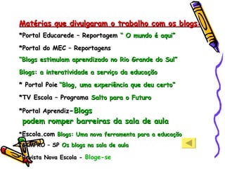 Matérias que divulgaram o trabalho com os blogs: *Portal Educarede – Reportagem  “ O mundo é aqui” *Portal do MEC – Reportagens  “Blogs estimulam aprendizado no Rio Grande do Sul” Blogs: a interatividade a serviço da educação * Portal Poie   “ Blog , uma experiência que deu certo” *TV Escola – Programa  Salto para o Futuro *Portal   Aprendiz - Blogs  podem romper barreiras da sala de aula * Escola.com   Blogs: Uma nova ferramenta para a educação *SIMPRO – SP  Os blogs na sala de aula   * Revista Nova Escola  -  Bloge-se   