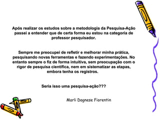 Após realizar os estudos sobre a metodologia da Pesquisa-Ação passei a entender que de certa forma eu estou na categoria de professor pesquisador. Sempre me preocupei de refletir e melhorar minha prática, pesquisando novas ferramentas e fazendo experimentações. No entanto sempre o fiz de forma intuitiva, sem preocupação com o rigor de pesquisa científica, nem em sistematizar as etapas, embora tenha os registros.  Seria isso uma pesquisa-ação??? Marli Dagnese Fiorentin 