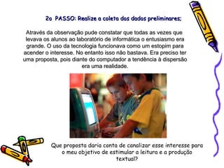 Através da observação pude constatar que todas as vezes que  levava os alunos ao laboratório de informática o entusiasmo era grande. O uso da tecnologia funcionava como um estopim para acender o interesse. No entanto isso não bastava. Era preciso ter uma proposta, pois diante do computador a tendência à dispersão era uma realidade. Que proposta daria conta de canalizar esse interesse para o meu objetivo de estimular a leitura e a produção textual? 2o  PASSO: Realize a coleta dos dados preliminares; 