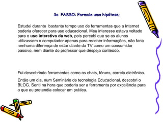 Estudei durante  bastante tempo uso de ferramentas que a Internet poderia oferecer para uso educacional. Meu interesse estava voltado para o  uso interativo da web , pois percebi que se os alunos utilizassem o computador apenas para receber informações, não faria nenhuma diferença de estar diante da TV como um consumidor passivo, nem diante do professor que despeja conteúdo.  Fui descobrindo ferramentas como os chats, fóruns, correio eletrônico. Então um dia, num Seminário de tecnologia Educacional, descobri o BLOG. Senti na hora que poderia ser a ferramenta por excelência para o que eu pretendia colocar em prática. 3o  PASSO: Formule uma hipótese; 