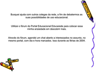Busquei ajuda com outros colegas da rede, a fim de debatermos as  suas possibilidades de uso educacional. Utilizei o fórum do Portal Educacional Educarede para colocar essa minha ansiedade em descobrir mais. Através do fórum, agendei um chat aberto a interessados no assunto, no mesmo portal, com dia e hora marcados. Isso durante as férias de 2004. 