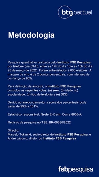 Metodologia
Pesquisa quantitativa realizada pelo Instituto FSB Pesquisa,
por telefone (via CATI), entre as 17h do dia 18 e as 15h do dia
20 de março de 2022. Foram entrevistados 2.000 eleitores. A
margem de erro é de 2 pontos percentuais, com intervalo de
confiança de 95%.
Para definição da amostra, o Instituto FSB Pesquisa
controlou as seguintes cotas: (a) sexo, (b) idade, (c)
escolaridade, (d) tipo de telefonia e (e) DDD.
Devido ao arredondamento, a soma dos percentuais pode
variar de 99% a 101%.
Estatístico responsável: Neale El-Dash, Conre 8656-A.
Registro da pesquisa no TSE: BR-09630/2022
Direção:
Marcelo Tokarski, sócio-diretor do Instituto FSB Pesquisa, e
André Jácomo, diretor do Instituto FSB Pesquisa
 