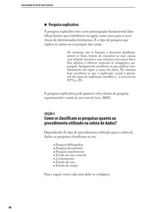 6666
Universidade do Sul de Santa Catarina
„ Pesquisa explicativa
A pesquisa explicativa tem como preocupação fundamental iden-
tiﬁcar fatores que contribuem ou agem como causa para a ocor-
rência de determinados fenômenos. É o tipo de pesquisa que
explica as razões ou os porquês das coisas.
Os cientistas não se limitam a descrever detalhada-
mente os fatos, tratam de encontrar as suas causas,
suas relações internas e suas relações com outros fatos.
Seu objetivo é oferecer respostas às indagações, aos
porquês. Antigamente acreditava-se que explicar cien-
tiﬁcamente era expor a causa dos fatos. No entanto,
hoje reconhece-se que a explicação causal é apenas
um dos tipos de explicação cientíﬁca [...], (,
1979, p. 29).
A pesquisa explicativa pode aparecer sob a forma de pesquisa
experimental e estudo de caso controle (, 2002).
SEÇÃO 5
Como se classiﬁcam as pesquisas quanto ao
procedimento utilizado na coleta de dados?
Dependendo do tipo de procedimento utilizado para a coleta de
dados, as pesquisas classiﬁcam-se em:
„ Pesquisa bibliográﬁca
„ Pesquisa documental
„ Pesquisa experimental
„ Estudo de caso controle
„ Levantamento
„ Estudo de caso
„ Estudo de campo
Veja a seguir como cada uma delas se conﬁgura.
 