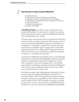6868
Universidade do Sul de Santa Catarina
Veja então quais as etapas da pesquisa bibliográﬁca:
a) escolha do tema;
b) delimitação do tema e formulação do problema;
c) elaboração do plano de desenvolvimento da pesquisa;
d) identiﬁcação, localização das fontes e obtenção do material;
e) leitura do material;
f) tomada de apontamentos;
g) redação do trabalho.
a) Escolha do tema: A escolha do tema na realização de uma
pesquisa bibliográﬁca deve, entre outros, considerar os seguintes
fatores: interesse pelo assunto, existência de bibliograﬁa especiali-
zada e familiaridade com o assunto.
O interesse pelo assunto pode motivar a superação dos obstáculos
que são inerentes ao processo de pesquisa. Sem interesse, corre-se
o risco, de na primeira diﬁculdade ou percalço, abandonarmos a
investigação. “[...] pesquisar a respeito de um assunto pelo qual
se tenha pouco ou nenhum interesse pode tornar-se uma tarefa
altamente frustrante.” (, 2002, p. 60). É importante observar,
dentre as diversas áreas de conhecimento, aquelas que despertam
o interesse e a curiosidade para a pesquisa.
A existência de bibliograﬁa especializada pode ser constatada pela
realização de um levantamento bibliográﬁco preliminar que pode
auxiliar na identiﬁcação de documentos importantes a serem
lidos e analisados no decorrer da pesquisa. Não se recomenda,
para iniciantes em pesquisa, a realização de pesquisa bibliográﬁca
sobre temas em que as publicações sejam muito escassas. Neste
caso, é conveniente que se mude o tema.
“A escolha do assunto exige freqüentemente orientação de caráter
pessoal (análise das próprias possibilidades e limitações) [...]”
(, 1994, p. 196). “O pesquisador deve propor temas que
estejam ao alcance da sua capacidade ou de seu nível de conheci-
mento” (, 1997, p. 128). Aconselha-se, portanto, a escolha
do tema dentro da área a qual se domina compatibilizando fami-
liaridade com o assunto e existência de bibliograﬁa especializada.
 