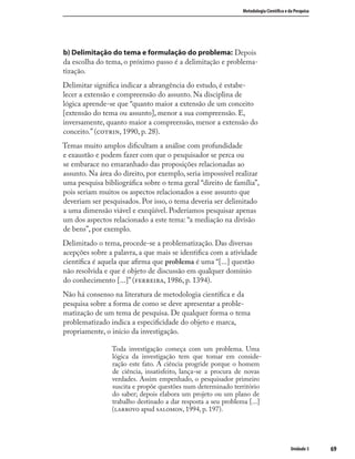6969
Metodologia Cientíﬁca e da Pesquisa
Unidade 3
b) Delimitação do tema e formulação do problema: Depois
da escolha do tema, o próximo passo é a delimitação e problema-
tização.
Delimitar signiﬁca indicar a abrangência do estudo, é estabe-
lecer a extensão e compreensão do assunto. Na disciplina de
lógica aprende-se que “quanto maior a extensão de um conceito
[extensão do tema ou assunto], menor a sua compreensão. E,
inversamente, quanto maior a compreensão, menor a extensão do
conceito.” (, 1990, p. 28).
Temas muito amplos diﬁcultam a análise com profundidade
e exaustão e podem fazer com que o pesquisador se perca ou
se embarace no emaranhado das proposições relacionadas ao
assunto. Na área do direito, por exemplo, seria impossível realizar
uma pesquisa bibliográﬁca sobre o tema geral “direito de família”,
pois seriam muitos os aspectos relacionados a esse assunto que
deveriam ser pesquisados. Por isso, o tema deveria ser delimitado
a uma dimensão viável e exeqüível. Poderíamos pesquisar apenas
um dos aspectos relacionado a este tema: “a mediação na divisão
de bens”, por exemplo.
Delimitado o tema, procede-se a problematização. Das diversas
acepções sobre a palavra, a que mais se identiﬁca com a atividade
cientíﬁca é aquela que aﬁrma que problema é uma “[...] questão
não resolvida e que é objeto de discussão em qualquer domínio
do conhecimento [...]” (, 1986, p. 1394).
Não há consenso na literatura de metodologia cientíﬁca e da
pesquisa sobre a forma de como se deve apresentar a proble-
matização de um tema de pesquisa. De qualquer forma o tema
problematizado indica a especiﬁcidade do objeto e marca,
propriamente, o início da investigação.
Toda investigação começa com um problema. Uma
lógica da investigação tem que tomar em conside-
ração este fato. A ciência progride porque o homem
de ciência, insatisfeito, lança-se a procura de novas
verdades. Assim empenhado, o pesquisador primeiro
suscita e propõe questões num determinado território
do saber; depois elabora um projeto ou um plano de
trabalho destinado a dar resposta a seu problema [...]
( apud , 1994, p. 197).
 