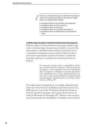 7070
Universidade do Sul de Santa Catarina
Atenção: a tarefa de formular um problema de pesquisa
exige certo cuidado. Gil (2002, p. 26), aponta 5 regras
para a sua adequada formulação:
„ o problema deve ser formulado como pergunta;
„ o problema deve ser claro e preciso;
„ o problema deve ser empírico;
„ o problema deve ser suscetível de solução; e
„ o problema deve ser delimitado à uma dimensão
viável.
c) Elaboração do plano de desenvolvimento da pesquisa:
Elaborar o plano de desenvolvimento da pesquisa signiﬁca apre-
sentar a estrutura lógica das partes que compõem o assunto. São
apresentados os desdobramentos temáticos vinculados entre si
e naturalmente integrados ao tema central. O plano de desen-
volvimento é apresentado na forma de divisões e subdivisões
formando aquilo que se considera um sumário provisório da
pesquisa.
A construção do plano supõe a capacidade de distin-
guir o fundamental do acessório, a idéia principal da
secundária, o mais importante do menos importante,
além de requerer a inteligência necessária para distri-
buir eqüitativamente as partes desproporcionais, de
sorte que o todo resulte equilibrado e proporcionado,
fazendo salientar o fundamental e o essencial.(;
, 1983, p. 97).
O exemplo abaixo foi adaptado de um trabalho elaborado pelos
alunos da 1ª fase do Curso de Medicina da Unisul ( et al.,
2004) que tem como título “O Programa Saúde da Família na
visão dos membros da equipe e dos usuários de dois postos de
saúde do Município de Araranguá, SC”. Observe como as partes
estão harmoniosamente distribuídas e vinculadas ao tema central:
 