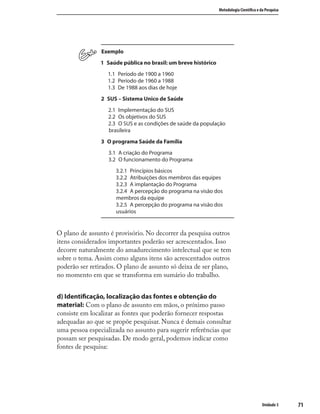 7171
Metodologia Cientíﬁca e da Pesquisa
Unidade 3
Exemplo
1 Saúde pública no brasil: um breve histórico
1.1 Período de 1900 a 1960
1.2 Período de 1960 a 1988
1.3 De 1988 aos dias de hoje
2 SUS – Sistema Unico de Saúde
2.1 Implementação do SUS
2.2 Os objetivos do SUS
2.3 O SUS e as condições de saúde da população
brasileira
3 O programa Saúde da Família
3.1 A criação do Programa
3.2 O funcionamento do Programa
3.2.1 Princípios básicos
3.2.2 Atribuições dos membros das equipes
3.2.3 A implantação do Programa
3.2.4 A percepção do programa na visão dos
membros da equipe
3.2.5 A percepção do programa na visão dos
usuários
O plano de assunto é provisório. No decorrer da pesquisa outros
itens considerados importantes poderão ser acrescentados. Isso
decorre naturalmente do amadurecimento intelectual que se tem
sobre o tema. Assim como alguns itens são acrescentados outros
poderão ser retirados. O plano de assunto só deixa de ser plano,
no momento em que se transforma em sumário do trabalho.
d) Identiﬁcação, localização das fontes e obtenção do
material: Com o plano de assunto em mãos, o próximo passo
consiste em localizar as fontes que poderão fornecer respostas
adequadas ao que se propõe pesquisar. Nunca é demais consultar
uma pessoa especializada no assunto para sugerir referências que
possam ser pesquisadas. De modo geral, podemos indicar como
fontes de pesquisa:
 