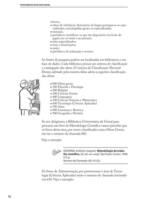 7272
Universidade do Sul de Santa Catarina
„ livros;
„ obras de referência: dicionários da língua portuguesa ou espe-
cializados, enciclopédias gerais ou especializadas;
„ manuais;
„ periódicos cientíﬁcos: os que são disponíveis em fonte de
papel, em - e na internet;
„ sites especializados;
„ teses e dissertações;
„ anais;
„ periódicos de indexação e resumo.
As fontes de pesquisa podem ser localizadas em bibliotecas e em
base de dados. Cada biblioteca possui um sistema de classiﬁcação
e catalogação das obras. O sistema de Classiﬁcação Decimal
Dewey, adotado pela maioria delas adota a seguinte classiﬁcação
das obras:
„ 000 Obras gerais
„ 100 Filosoﬁa e Psicologia
„ 200 Religião
„ 300 Ciências Sociais
„ 400 Linguagem
„ 500 Ciências Naturais e Matemática
„ 600 Tecnologia (Ciências Aplicadas)
„ 700 Artes
„ 800 Literatura e Retórica
„ 900 Geograﬁa e História
Se nos dirigirmos à Biblioteca Universitária da Unisul para
procurar um livro de Metodologia Cientíﬁca vamos perceber que
os livros desta área, por serem classiﬁcadas como Obras Gerais,
vão ter o número de chamada 001.
Veja o exemplo
SEVERINO, Antônio Joaquim. Metodologia do traba-
lho cientíﬁco. 20. ed. rev. ampl. São Paulo: Cortez, 1998.
272 p.
Número de Chamada: 001.42 S52
Os livros de Administração, por pertencerem à área de Tecno-
logia (Ciências Aplicadas) terão o número de chamada iniciando
em 650. Veja o exemplo:
 